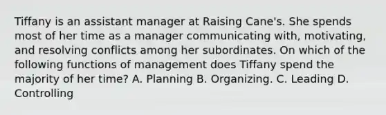 Tiffany is an assistant manager at Raising Cane's. She spends most of her time as a manager communicating with, motivating, and resolving conflicts among her subordinates. On which of the following functions of management does Tiffany spend the majority of her time? A. Planning B. Organizing. C. Leading D. Controlling