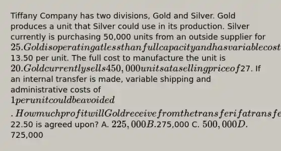 Tiffany Company has two divisions, Gold and Silver. Gold produces a unit that Silver could use in its production. Silver currently is purchasing 50,000 units from an outside supplier for 25. Gold is operating at less than full capacity and has variable costs of13.50 per unit. The full cost to manufacture the unit is 20. Gold currently sells 450,000 units at a selling price of27. If an internal transfer is made, variable shipping and administrative costs of 1 per unit could be avoided. How much profit will Gold receive from the transfer if a transfer price of22.50 is agreed upon? A. 225,000 B.275,000 C. 500,000 D.725,000