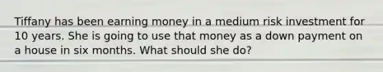 Tiffany has been earning money in a medium risk investment for 10 years. She is going to use that money as a down payment on a house in six months. What should she do?