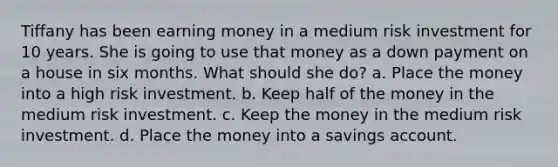 Tiffany has been earning money in a medium risk investment for 10 years. She is going to use that money as a down payment on a house in six months. What should she do? a. Place the money into a high risk investment. b. Keep half of the money in the medium risk investment. c. Keep the money in the medium risk investment. d. Place the money into a savings account.