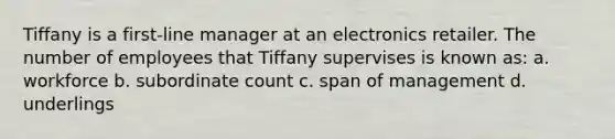 Tiffany is a first-line manager at an electronics retailer. The number of employees that Tiffany supervises is known as: a. workforce b. subordinate count c. span of management d. underlings