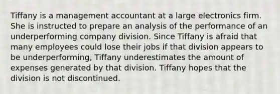 Tiffany is a management accountant at a large electronics firm. She is instructed to prepare an analysis of the performance of an underperforming company division. Since Tiffany is afraid that many employees could lose their jobs if that division appears to be​ underperforming, Tiffany underestimates the amount of expenses generated by that division. Tiffany hopes that the division is not discontinued.