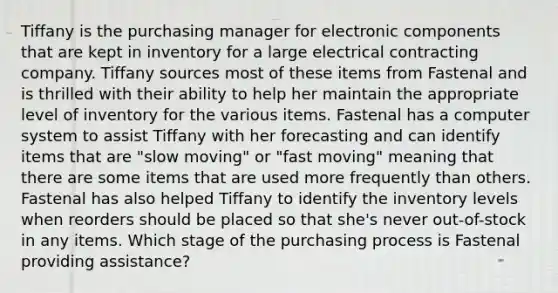 Tiffany is the purchasing manager for electronic components that are kept in inventory for a large electrical contracting company. Tiffany sources most of these items from Fastenal and is thrilled with their ability to help her maintain the appropriate level of inventory for the various items. Fastenal has a computer system to assist Tiffany with her forecasting and can identify items that are "slow moving" or "fast moving" meaning that there are some items that are used more frequently than others. Fastenal has also helped Tiffany to identify the inventory levels when reorders should be placed so that she's never out-of-stock in any items. Which stage of the purchasing process is Fastenal providing assistance?