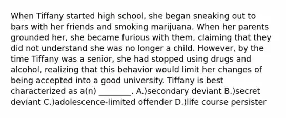 When Tiffany started high school, she began sneaking out to bars with her friends and smoking marijuana. When her parents grounded her, she became furious with them, claiming that they did not understand she was no longer a child. However, by the time Tiffany was a senior, she had stopped using drugs and alcohol, realizing that this behavior would limit her changes of being accepted into a good university. Tiffany is best characterized as a(n) ________. A.)secondary deviant B.)secret deviant C.)adolescence-limited offender D.)life course persister