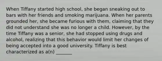 When Tiffany started high school, she began sneaking out to bars with her friends and smoking marijuana. When her parents grounded her, she became furious with them, claiming that they did not understand she was no longer a child. However, by the time Tiffany was a senior, she had stopped using drugs and alcohol, realizing that this behavior would limit her changes of being accepted into a good university. Tiffany is best characterized as a(n) _______