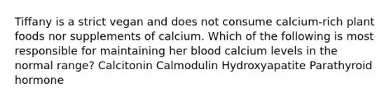 Tiffany is a strict vegan and does not consume calcium-rich plant foods nor supplements of calcium. Which of the following is most responsible for maintaining her blood calcium levels in the normal range? Calcitonin Calmodulin Hydroxyapatite Parathyroid hormone