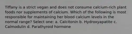 Tiffany is a strict vegan and does not consume calcium-rich plant foods nor supplements of calcium. Which of the following is most responsible for maintaining her blood calcium levels in the normal range? Select one: a. Calcitonin b. Hydroxyapatite c. Calmodulin d. Parathyroid hormone