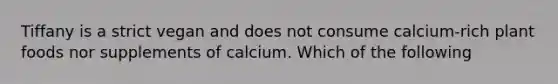 Tiffany is a strict vegan and does not consume calcium-rich plant foods nor supplements of calcium. Which of the following