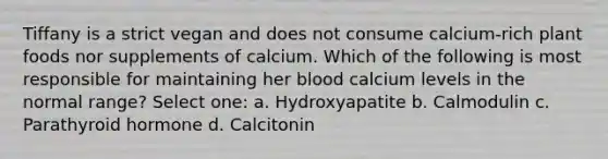 Tiffany is a strict vegan and does not consume calcium-rich plant foods nor supplements of calcium. Which of the following is most responsible for maintaining her blood calcium levels in the normal range? Select one: a. Hydroxyapatite b. Calmodulin c. Parathyroid hormone d. Calcitonin