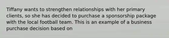 Tiffany wants to strengthen relationships with her primary clients, so she has decided to purchase a sponsorship package with the local football team. This is an example of a business purchase decision based on