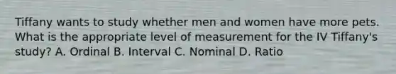 Tiffany wants to study whether men and women have more pets. What is the appropriate level of measurement for the IV Tiffany's study? A. Ordinal B. Interval C. Nominal D. Ratio