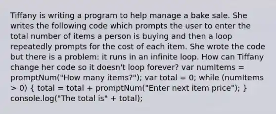 Tiffany is writing a program to help manage a bake sale. She writes the following code which prompts the user to enter the total number of items a person is buying and then a loop repeatedly prompts for the cost of each item. She wrote the code but there is a problem: it runs in an infinite loop. How can Tiffany change her code so it doesn't loop forever? var numItems = promptNum("How many items?"); var total = 0; while (numItems > 0) ( total = total + promptNum("Enter next item price"); ) console.log("The total is" + total);