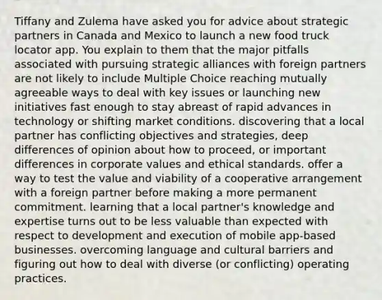 Tiffany and Zulema have asked you for advice about strategic partners in Canada and Mexico to launch a new food truck locator app. You explain to them that the major pitfalls associated with pursuing strategic alliances with foreign partners are not likely to include Multiple Choice reaching mutually agreeable ways to deal with key issues or launching new initiatives fast enough to stay abreast of rapid advances in technology or shifting market conditions. discovering that a local partner has conflicting objectives and strategies, deep differences of opinion about how to proceed, or important differences in corporate values and ethical standards. offer a way to test the value and viability of a cooperative arrangement with a foreign partner before making a more permanent commitment. learning that a local partner's knowledge and expertise turns out to be less valuable than expected with respect to development and execution of mobile app-based businesses. overcoming language and cultural barriers and figuring out how to deal with diverse (or conflicting) operating practices.