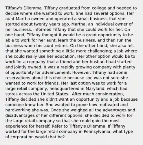 Tiffany's Dilemma ​ Tiffany graduated from college and needed to decide where she wanted to work. She had several options. Her aunt Martha owned and operated a small business that she started about twenty years ago. Martha, an individual owner of her business, informed Tiffany that she could work for her. On one hand, Tiffany thought it would be a great opportunity to be able to work for her aunt, learn the business, and then run the business when her aunt retires. On the other hand, she also felt that she wanted something a little more challenging; a job where she could really use her education. Her other option would be to work for a company that a friend and her husband had started and jointly owned. It was a rapidly growing company with plenty of opportunity for advancement. However, Tiffany had some reservations about this choice because she was not sure she wanted to work for friends. Her last option was to work for a large retail company, headquartered in Maryland, which had stores across the United States. ​ After much consideration, Tiffany decided she didn't want an opportunity and a job because someone knew her. She wanted to prove how motivated and hardworking she was. Once she weighed all the advantages and disadvantages of her different options, she decided to work for the large retail company so that she could gain the most experience for herself. Refer to Tiffany's Dilemma. If Tiffany worked for the large retail company in Pennsylvania, what type of corporation would that be?