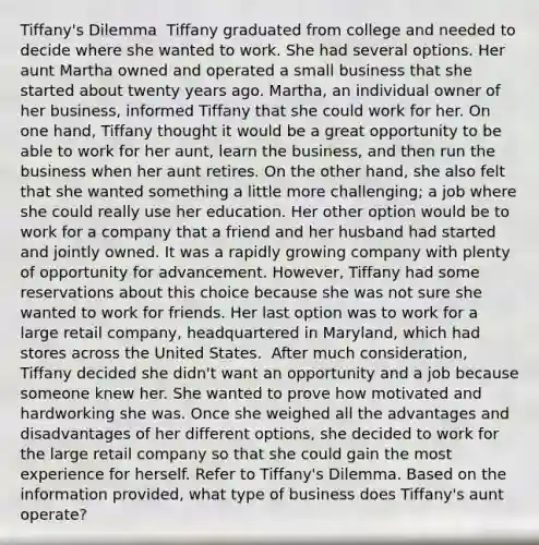 Tiffany's Dilemma ​ Tiffany graduated from college and needed to decide where she wanted to work. She had several options. Her aunt Martha owned and operated a small business that she started about twenty years ago. Martha, an individual owner of her business, informed Tiffany that she could work for her. On one hand, Tiffany thought it would be a great opportunity to be able to work for her aunt, learn the business, and then run the business when her aunt retires. On the other hand, she also felt that she wanted something a little more challenging; a job where she could really use her education. Her other option would be to work for a company that a friend and her husband had started and jointly owned. It was a rapidly growing company with plenty of opportunity for advancement. However, Tiffany had some reservations about this choice because she was not sure she wanted to work for friends. Her last option was to work for a large retail company, headquartered in Maryland, which had stores across the United States. ​ After much consideration, Tiffany decided she didn't want an opportunity and a job because someone knew her. She wanted to prove how motivated and hardworking she was. Once she weighed all the advantages and disadvantages of her different options, she decided to work for the large retail company so that she could gain the most experience for herself. Refer to Tiffany's Dilemma. Based on the information provided, what type of business does Tiffany's aunt operate?