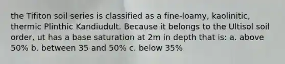 the Tifiton soil series is classified as a fine-loamy, kaolinitic, thermic Plinthic Kandiudult. Because it belongs to the Ultisol soil order, ut has a base saturation at 2m in depth that is: a. above 50% b. between 35 and 50% c. below 35%