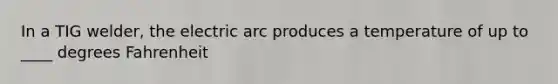 In a TIG welder, the electric arc produces a temperature of up to ____ degrees Fahrenheit