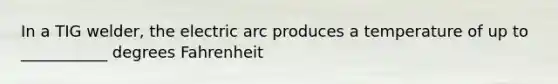 In a TIG welder, the electric arc produces a temperature of up to ___________ degrees Fahrenheit