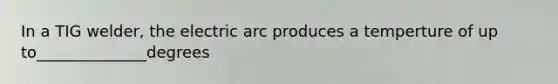 In a TIG welder, the electric arc produces a temperture of up to______________degrees