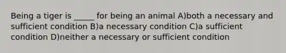 Being a tiger is _____ for being an animal A)both a necessary and sufficient condition B)a necessary condition C)a sufficient condition D)neither a necessary or sufficient condition