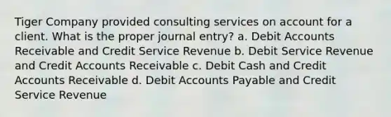 Tiger Company provided consulting services on account for a client. What is the proper journal entry? a. Debi<a href='https://www.questionai.com/knowledge/k7x83BRk9p-t-accounts' class='anchor-knowledge'>t accounts</a> Receivable and Credit Service Revenue b. Debit Service Revenue and Credit Accounts Receivable c. Debit Cash and Credit Accounts Receivable d. Debit Accounts Payable and Credit Service Revenue