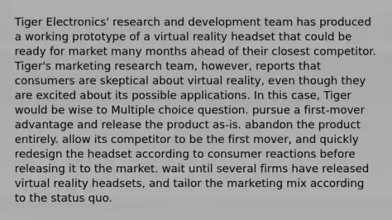 Tiger Electronics' research and development team has produced a working prototype of a virtual reality headset that could be ready for market many months ahead of their closest competitor. Tiger's marketing research team, however, reports that consumers are skeptical about virtual reality, even though they are excited about its possible applications. In this case, Tiger would be wise to Multiple choice question. pursue a first-mover advantage and release the product as-is. abandon the product entirely. allow its competitor to be the first mover, and quickly redesign the headset according to consumer reactions before releasing it to the market. wait until several firms have released virtual reality headsets, and tailor the marketing mix according to the status quo.