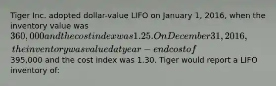 Tiger Inc. adopted dollar-value LIFO on January 1, 2016, when the inventory value was 360,000 and the cost index was 1.25. On December 31, 2016, the inventory was valued at year-end cost of395,000 and the cost index was 1.30. Tiger would report a LIFO inventory of: