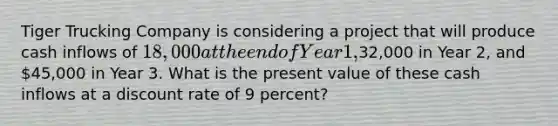 Tiger Trucking Company is considering a project that will produce cash inflows of 18,000 at the end of Year 1,32,000 in Year 2, and 45,000 in Year 3. What is the present value of these cash inflows at a discount rate of 9 percent?