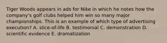 Tiger Woods appears in ads for Nike in which he notes how the company's golf clubs helped him win so many major championships. This is an example of which type of advertising execution? A. slice-of-life B. testimonial C. demonstration D. scientific evidence E. dramatization