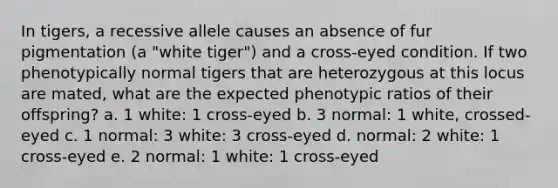 In tigers, a recessive allele causes an absence of fur pigmentation (a "white tiger") and a cross-eyed condition. If two phenotypically normal tigers that are heterozygous at this locus are mated, what are the expected phenotypic ratios of their offspring? a. 1 white: 1 cross-eyed b. 3 normal: 1 white, crossed-eyed c. 1 normal: 3 white: 3 cross-eyed d. normal: 2 white: 1 cross-eyed e. 2 normal: 1 white: 1 cross-eyed