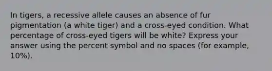 In tigers, a recessive allele causes an absence of fur pigmentation (a white tiger) and a cross-eyed condition. What percentage of cross-eyed tigers will be white? Express your answer using the percent symbol and no spaces (for example, 10%).