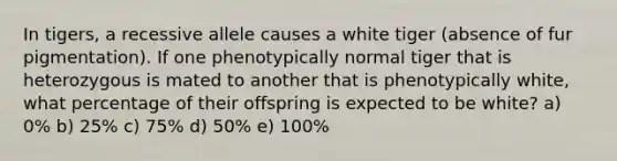 In tigers, a recessive allele causes a white tiger (absence of fur pigmentation). If one phenotypically normal tiger that is heterozygous is mated to another that is phenotypically white, what percentage of their offspring is expected to be white? a) 0% b) 25% c) 75% d) 50% e) 100%