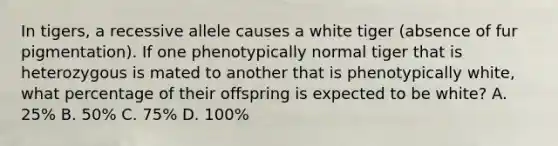 In tigers, a recessive allele causes a white tiger (absence of fur pigmentation). If one phenotypically normal tiger that is heterozygous is mated to another that is phenotypically white, what percentage of their offspring is expected to be white? A. 25% B. 50% C. 75% D. 100%