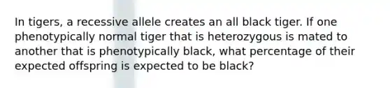 In tigers, a recessive allele creates an all black tiger. If one phenotypically normal tiger that is heterozygous is mated to another that is phenotypically black, what percentage of their expected offspring is expected to be black?