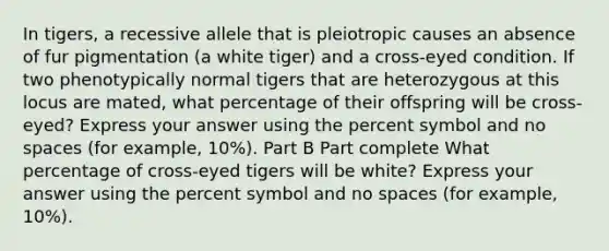 In tigers, a recessive allele that is pleiotropic causes an absence of fur pigmentation (a white tiger) and a cross-eyed condition. If two phenotypically normal tigers that are heterozygous at this locus are mated, what percentage of their offspring will be cross-eyed? Express your answer using the percent symbol and no spaces (for example, 10%). Part B Part complete What percentage of cross-eyed tigers will be white? Express your answer using the percent symbol and no spaces (for example, 10%).