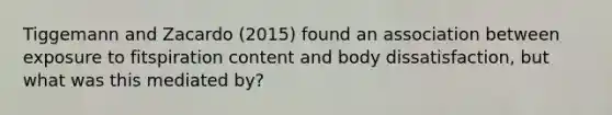 Tiggemann and Zacardo (2015) found an association between exposure to fitspiration content and body dissatisfaction, but what was this mediated by?