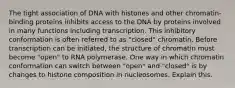 The tight association of DNA with histones and other chromatin-binding proteins inhibits access to the DNA by proteins involved in many functions including transcription. This inhibitory conformation is often referred to as "closed" chromatin. Before transcription can be initiated, the structure of chromatin must become "open" to RNA polymerase. One way in which chromatin conformation can switch between "open" and "closed" is by changes to histone composition in nucleosomes. Explain this.