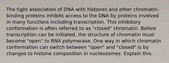 The tight association of DNA with histones and other chromatin-binding proteins inhibits access to the DNA by proteins involved in many functions including transcription. This inhibitory conformation is often referred to as "closed" chromatin. Before transcription can be initiated, the structure of chromatin must become "open" to RNA polymerase. One way in which chromatin conformation can switch between "open" and "closed" is by changes to histone composition in nucleosomes. Explain this.