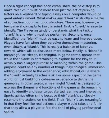Once a tight concept has been established, the next step is to make "blank". It must be more than just the act of pushing letters on a keyboard or typing essays on a computer would be great entertainment. What makes any "blank" is strictly a matter of subjective option vs. good structure. There are, however, a few general concepts to keep in mind. First, a "blank" is easy to identify. The Player instantly understands what the task or "blank" is and why it must be performed. Secondly, once identified, the "blank" must be easy to learn and improve upon. Players have fun when they perceive themselves mastering, even slowly, a "blank". This is really a balance of labor vs. reward, which will be discussed more below. Finally, a "blank" is meaningful or "deep". Meaningful, in game terms, means that while the "blank" is entertaining to explore for the Player, it actually has a larger purpose or meaning within the game. This purpose could be any number of things; psychological immersion adding enjoyment to the experience; educational value where the "blank" actually teaches a skill or some aspect of the game world; or just building a cohesive experience to define the gameplay. In other words, a meaningful "blank" is designed to express the themes and functions of the game while remaining easy to identify and easy to get started learning and improving. Sports games often shine because their "blank"s so closely resemble the actions on the field. Their "blank"s are meaningful in that they feel like real actions a player would take, and fun in that they allow a player to feel the thrill of playing professional sports.