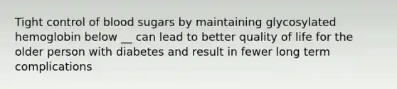 Tight control of blood sugars by maintaining glycosylated hemoglobin below __ can lead to better quality of life for the older person with diabetes and result in fewer long term complications