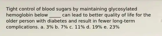 Tight control of blood sugars by maintaining glycosylated hemoglobin below _____ can lead to better quality of life for the older person with diabetes and result in fewer long-term complications. a. 3% b. 7% c. 11% d. 19% e. 23%