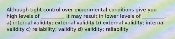 Although tight control over experimental conditions give you high levels of _________, it may result in lower levels of _________. a) internal validity; external validity b) external validity; internal validity c) reliability; validity d) validity; reliability