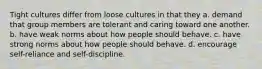 Tight cultures differ from loose cultures in that they a. demand that group members are tolerant and caring toward one another. b. have weak norms about how people should behave. c. have strong norms about how people should behave. d. encourage self-reliance and self-discipline.