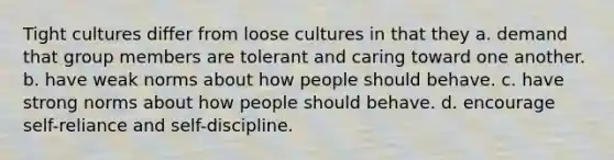 Tight cultures differ from loose cultures in that they a. demand that group members are tolerant and caring toward one another. b. have weak norms about how people should behave. c. have strong norms about how people should behave. d. encourage self-reliance and self-discipline.