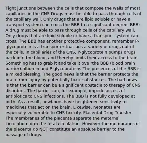 Tight junctions between the cells that compose the walls of most capillaries in the CNS Drugs must be able to pass through cells of the capillary wall. Only drugs that are lipid soluble or have a transport system can cross the BBB to a significant degree. BBB: A drug must be able to pass through cells of the capillary wall. Only drugs that are lipid soluble or have a transport system can cross. The BBB has another protective component: remember P-glycoprotein is a transporter that pus a variety of drugs out of the cells. In capillaries of the CNS, P-glycoprotein pumps drugs back into the blood, and thereby limits their access to the brain. Something has to grab it and take it ove rthe BBB (blood brain barrier)-albumin and P glycoproteins The presences of the BBB is a mixed blessing. The good news is that the barrier protects the brain from injury by potentially toxic substances. The bad news is that the barrier can be a significant obstacle to therapy of CNS disorders. The barrier can, for example, impede access of antibiotics to CNS infections. The BBB is not fully developed at birth. As a result, newborns have heightened sensitivity to medicines that act on the brain. Likewise, neonates are especially vulnerable to CNS toxicity. Placental Drug Transfer: The membranes of the placenta separate the maternal circulation form the fetal circulation. However the membranes of the placenta do NOT constitute an absolute barrier to the passage of drugs.