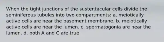 When the tight junctions of the sustentacular cells divide the seminiferous tubules into two compartments: a. meiotically active cells are near the basement membrane. b. meiotically active cells are near the lumen. c. spermatogonia are near the lumen. d. both A and C are true.