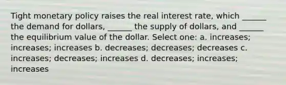 Tight <a href='https://www.questionai.com/knowledge/kEE0G7Llsx-monetary-policy' class='anchor-knowledge'>monetary policy</a> raises the real interest rate, which ______ the demand for dollars, ______ the supply of dollars, and ______ the equilibrium value of the dollar. Select one: a. increases; increases; increases b. decreases; decreases; decreases c. increases; decreases; increases d. decreases; increases; increases