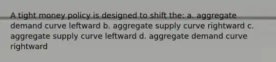 A tight money policy is designed to shift the: a. aggregate demand curve leftward b. aggregate supply curve rightward c. aggregate supply curve leftward d. aggregate demand curve rightward