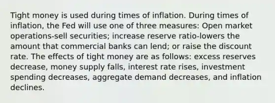 Tight money is used during times of inflation. During times of inflation, the Fed will use one of three measures: Open market operations-sell securities; increase reserve ratio-lowers the amount that commercial banks can lend; or raise the discount rate. The effects of tight money are as follows: excess reserves decrease, money supply falls, interest rate rises, investment spending decreases, aggregate demand decreases, and inflation declines.