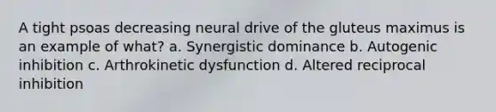 A tight psoas decreasing neural drive of the gluteus maximus is an example of what? a. Synergistic dominance b. Autogenic inhibition c. Arthrokinetic dysfunction d. Altered reciprocal inhibition